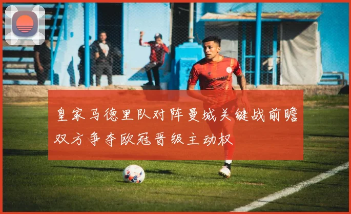 皇家马德里队对阵曼城关键战前瞻双方争夺欧冠晋级主动权