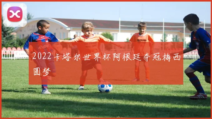 2022卡塔尔世界杯阿根廷夺冠梅西圆梦