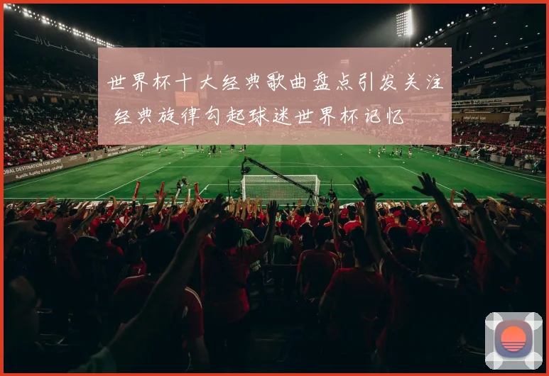 世界杯十大经典歌曲盘点引发关注 经典旋律勾起球迷世界杯记忆