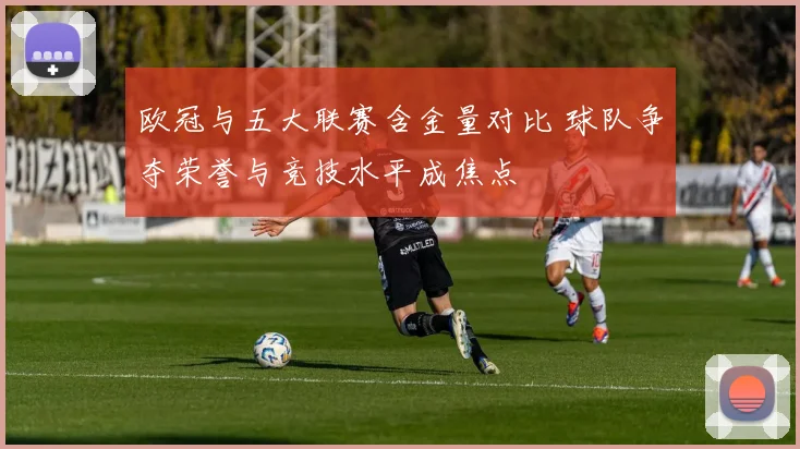 欧冠与五大联赛含金量对比 球队争夺荣誉与竞技水平成焦点