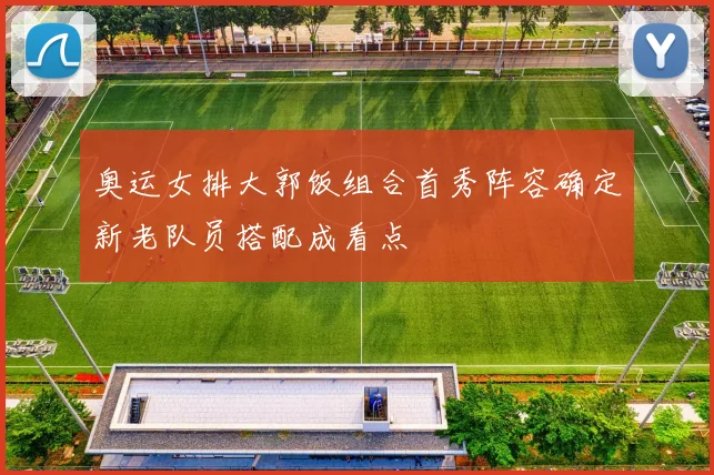 奥运女排大郭饭组合首秀阵容确定新老队员搭配成看点