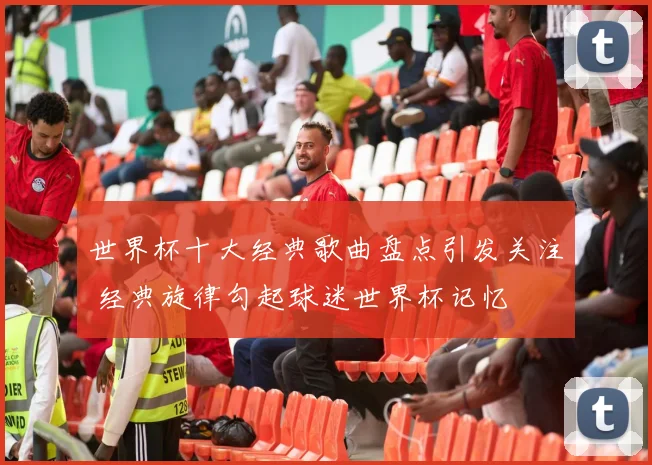 世界杯十大经典歌曲盘点引发关注 经典旋律勾起球迷世界杯记忆