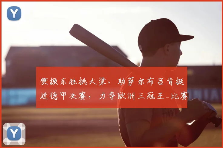 樊振东独挑大梁，助萨尔布吕肯挺进德甲决赛，力争欧洲三冠王_比赛_赛季_关键