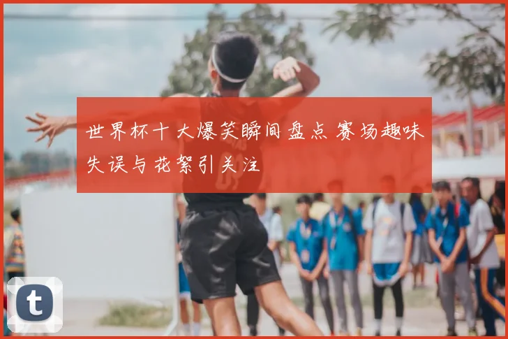 世界杯十大爆笑瞬间盘点 赛场趣味失误与花絮引关注