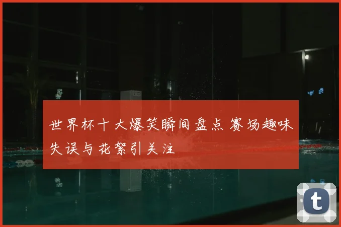 世界杯十大爆笑瞬间盘点 赛场趣味失误与花絮引关注