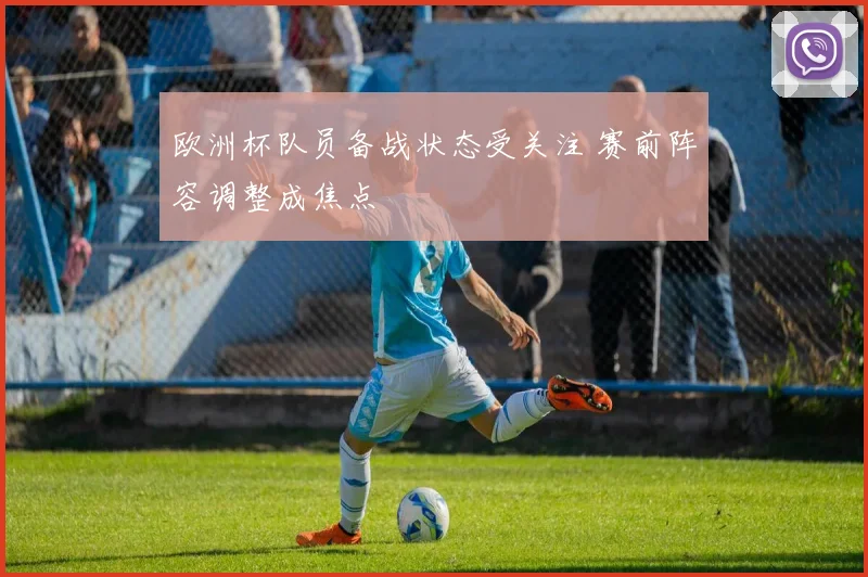 欧洲杯队员备战状态受关注 赛前阵容调整成焦点