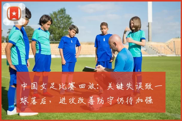 中国女足比赛回放：关键失误致一球落后，进攻改善防守仍待加强