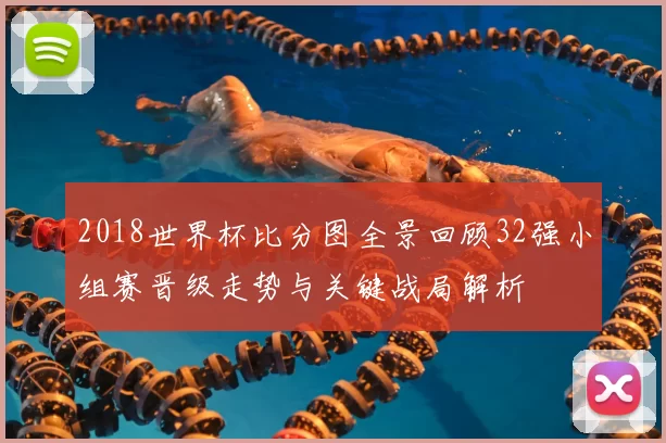 2018世界杯比分图全景回顾32强小组赛晋级走势与关键战局解析
