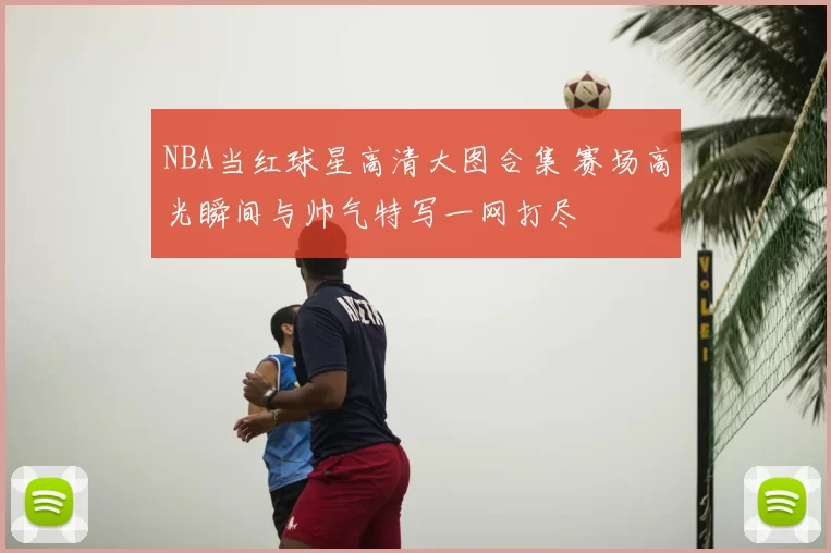 NBA当红球星高清大图合集 赛场高光瞬间与帅气特写一网打尽