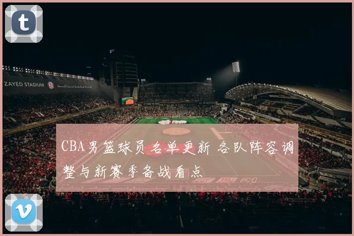 CBA男篮球员名单更新 各队阵容调整与新赛季备战看点