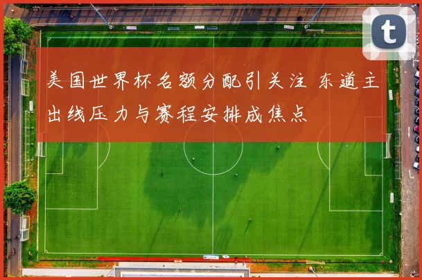 美国世界杯名额分配引关注 东道主出线压力与赛程安排成焦点