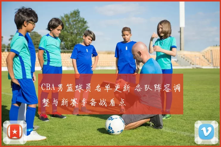 CBA男篮球员名单更新 各队阵容调整与新赛季备战看点