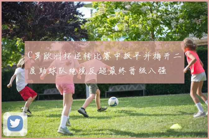 C罗欧洲杯逆转比赛中扳平并梅开二度助球队绝境反超最终晋级八强