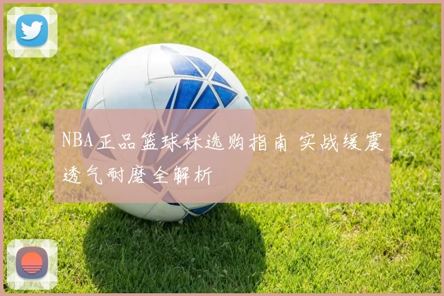 NBA正品篮球袜选购指南 实战缓震透气耐磨全解析