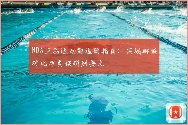 NBA正品运动鞋选购指南：实战脚感对比与真假辨别要点
