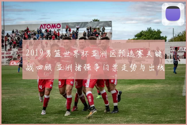 2019男篮世界杯亚洲区预选赛关键战回顾 亚洲诸强争门票走势与出线悬念