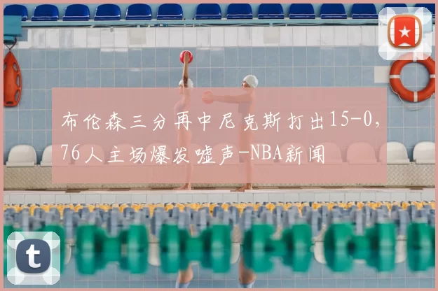 布伦森三分再中尼克斯打出15-0，76人主场爆发嘘声-NBA新闻