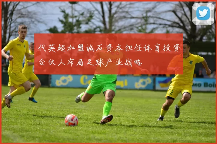 代英超加盟诚石资本担任体育投资合伙人布局足球产业战略