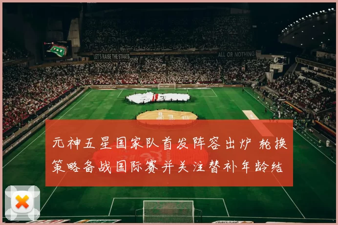 元神五星国家队首发阵容出炉 轮换策略备战国际赛并关注替补年龄结构