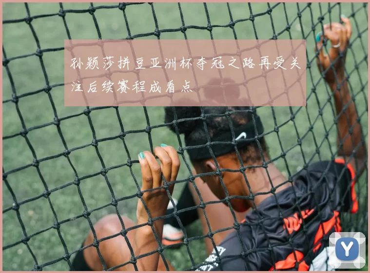 孙颖莎拼豆亚洲杯夺冠之路再受关注后续赛程成看点