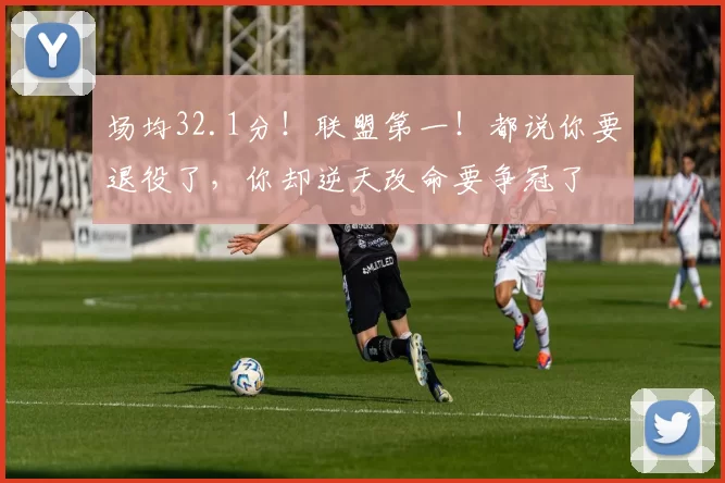 场均32.1分!联盟第一!都说你要退役了,你却逆天改命要争冠了