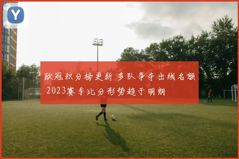 欧冠积分榜更新 多队争夺出线名额 2023赛季比分形势趋于明朗