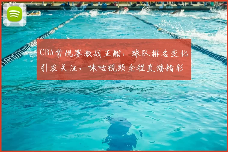 CBA常规赛激战正酣，球队排名变化引发关注，咪咕视频全程直播精彩对阵