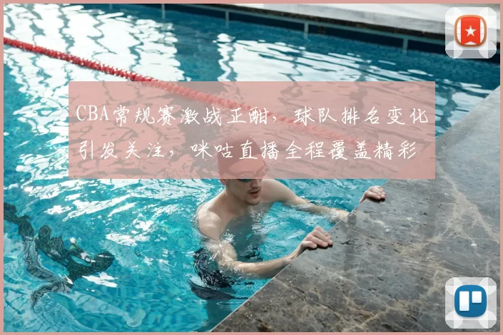 CBA常规赛激战正酣，球队排名变化引发关注，咪咕直播全程覆盖精彩对阵