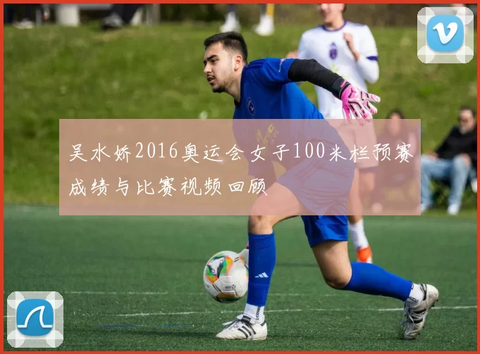 吴水娇2016奥运会女子100米栏预赛成绩与比赛视频回顾