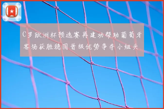 C罗欧洲杯预选赛再建功帮助葡萄牙客场获胜稳固晋级优势争夺小组头名