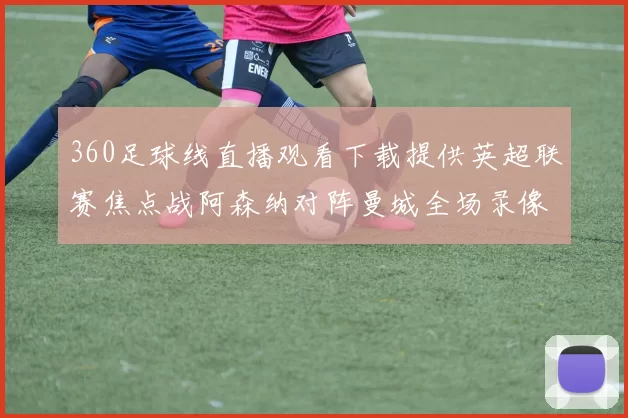 360足球线直播观看下载提供英超联赛焦点战阿森纳对阵曼城全场录像回放