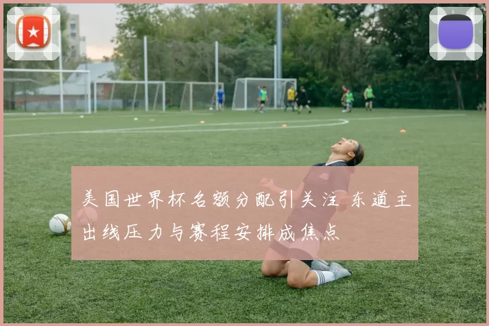 美国世界杯名额分配引关注 东道主出线压力与赛程安排成焦点