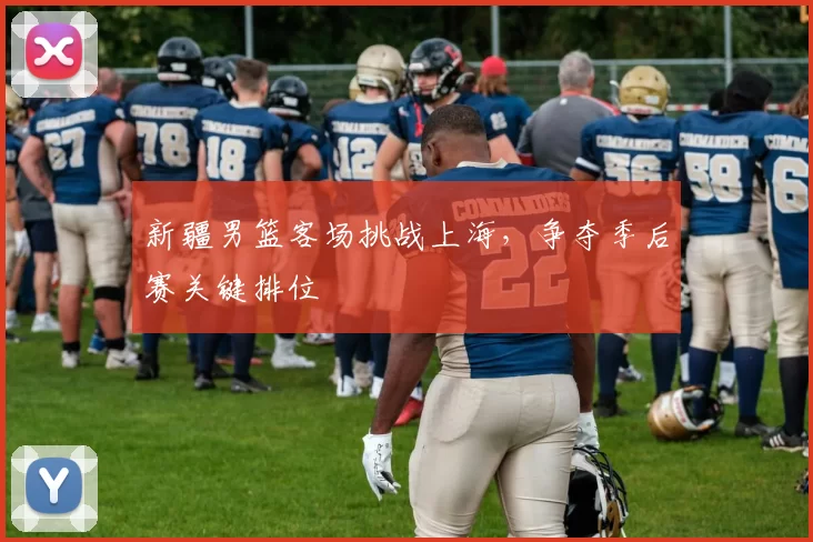 新疆男篮客场挑战上海，争夺季后赛关键排位