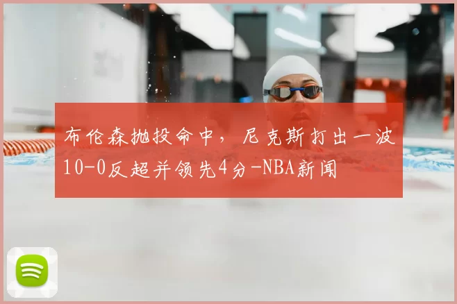 布伦森抛投命中,尼克斯打出一波10-0反超并领先4分-NBA新闻