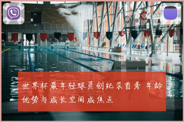 世界杯最年轻球员创纪录首秀 年龄优势与成长空间成焦点