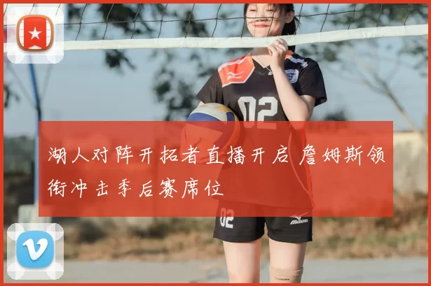 湖人对阵开拓者直播开启 詹姆斯领衔冲击季后赛席位