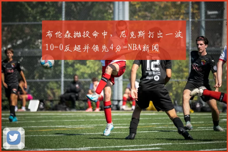布伦森抛投命中,尼克斯打出一波10-0反超并领先4分-NBA新闻