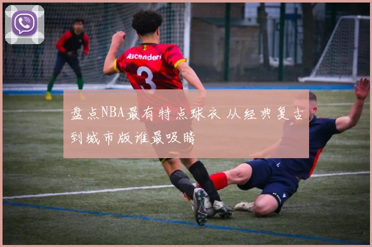 盘点NBA最有特点球衣 从经典复古到城市版谁最吸睛