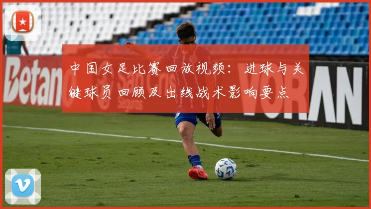 中国女足比赛回放视频:进球与关键球员回顾及出线战术影响要点