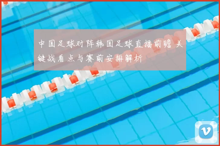 中国足球对阵韩国足球直播前瞻 关键战看点与赛前安排解析