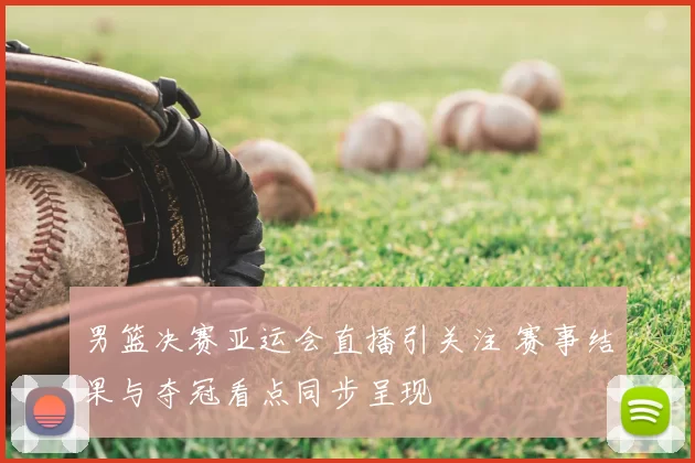 男篮决赛亚运会直播引关注 赛事结果与夺冠看点同步呈现