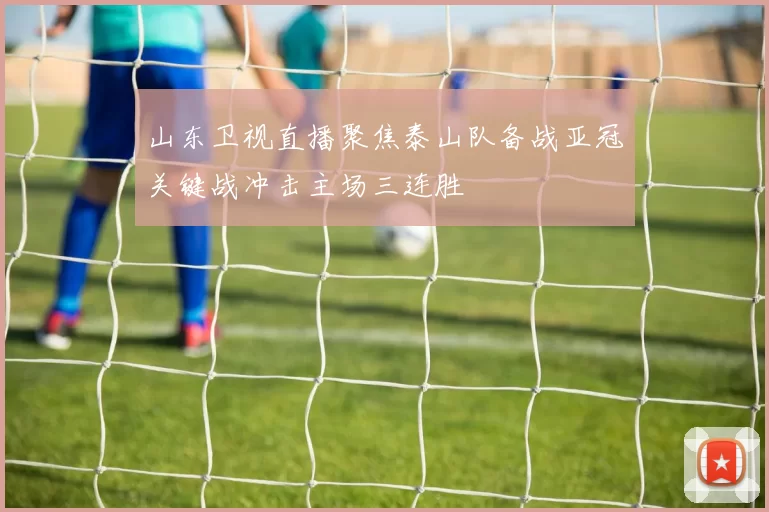 山东卫视直播聚焦泰山队备战亚冠关键战冲击主场三连胜