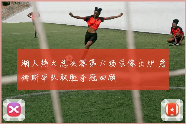 湖人热火总决赛第六场录像出炉 詹姆斯率队取胜夺冠回顾