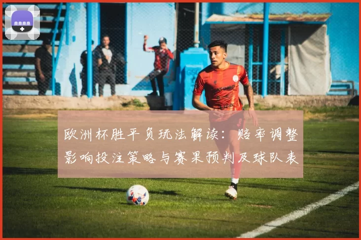 欧洲杯胜平负玩法解读:赔率调整影响投注策略与赛果预判及球队表现参考