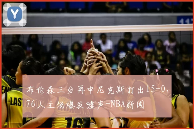 布伦森三分再中尼克斯打出15-0，76人主场爆发嘘声-NBA新闻