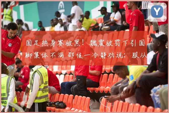 国足热身赛被黑！魏震被罚下引国脚集体不满 邵佳一冷静劝说：服从裁