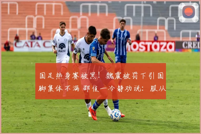 国足热身赛被黑！魏震被罚下引国脚集体不满 邵佳一冷静劝说：服从裁