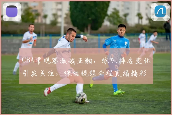 CBA常规赛激战正酣，球队排名变化引发关注，咪咕视频全程直播精彩对阵