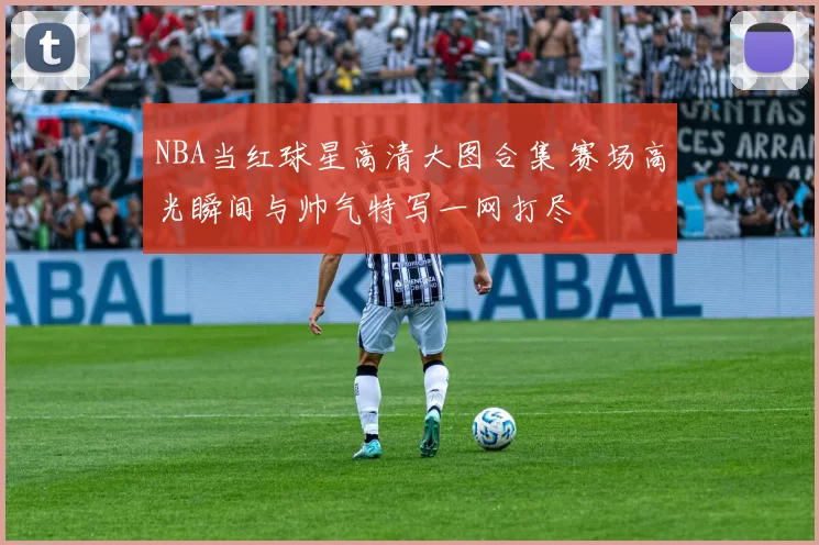 NBA当红球星高清大图合集 赛场高光瞬间与帅气特写一网打尽