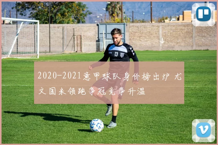 2020-2021意甲球队身价榜出炉 尤文国米领跑争冠竞争升温